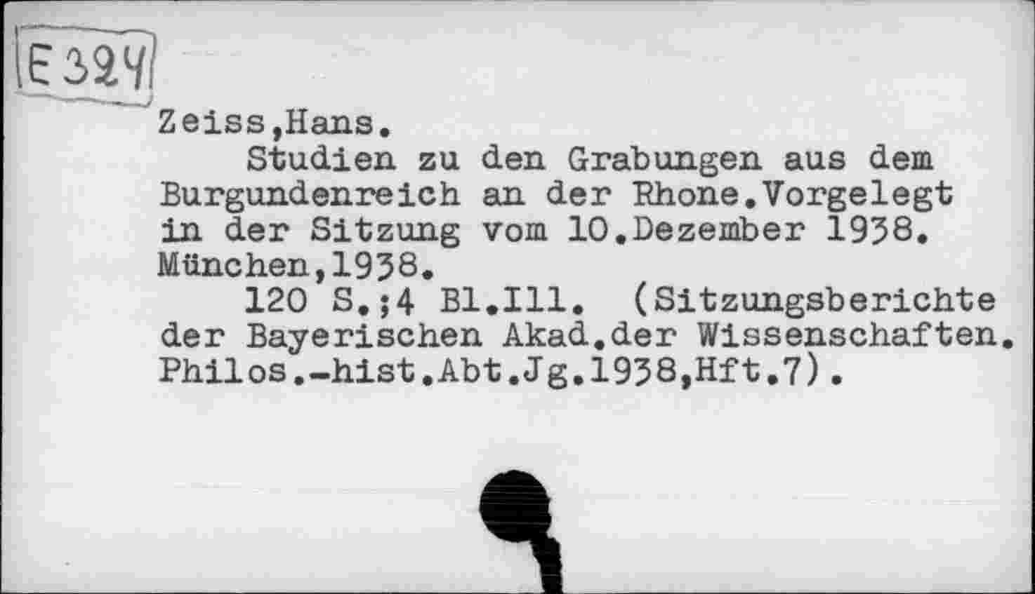 ﻿Zeiss,Hans.
Studien zu den Grabungen aus dem Burgundenreich an der Rhone.Vorgelegt in der Sitzung vom 10.Dezember 1938, München,1938.
120 S.;4 Bl.Ill. (Sitzungsberichte der Bayerischen Akad.der Wissenschaften. Philos.-hist.Abt.Jg.1938,Hft.7).